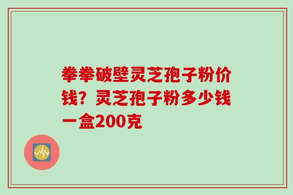 拳拳破壁灵芝孢子粉价钱？灵芝孢子粉多少钱一盒200克