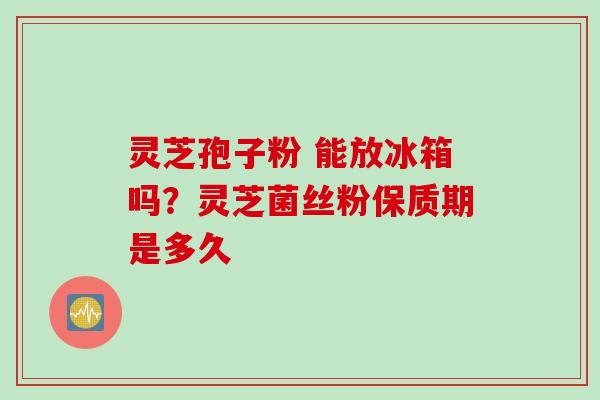 灵芝孢子粉 能放冰箱吗？灵芝菌丝粉保质期是多久