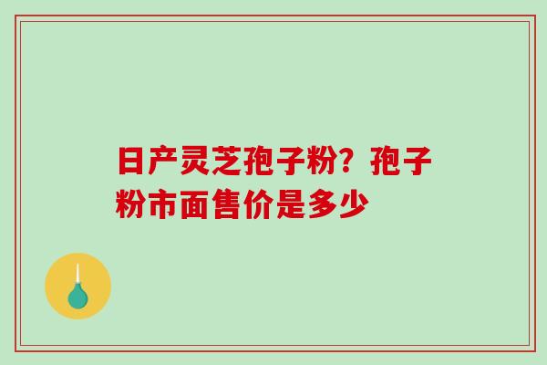 日产灵芝孢子粉？孢子粉市面售价是多少