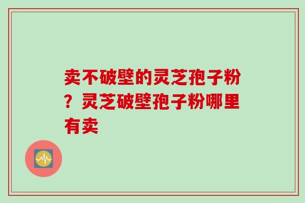 卖不破壁的灵芝孢子粉？灵芝破壁孢子粉哪里有卖
