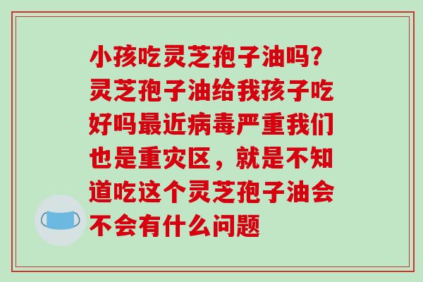 小孩吃灵芝孢子油吗？灵芝孢子油给我孩子吃好吗最近病毒严重我们也是重灾区，就是不知道吃这个灵芝孢子油会不会有什么问题