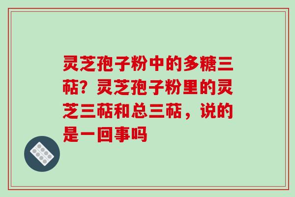 灵芝孢子粉中的多糖三萜？灵芝孢子粉里的灵芝三萜和总三萜，说的是一回事吗