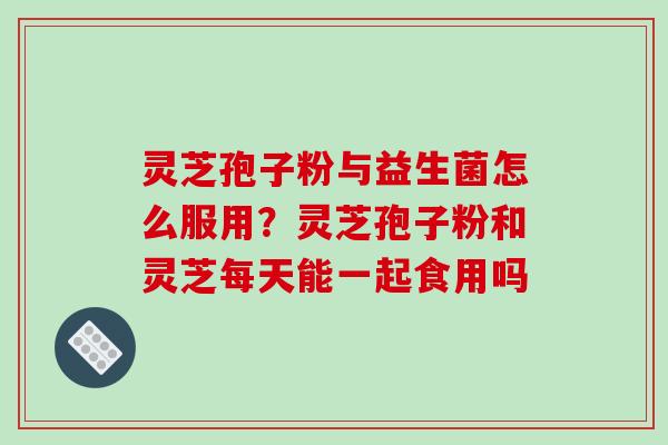 灵芝孢子粉与益生菌怎么服用？灵芝孢子粉和灵芝每天能一起食用吗
