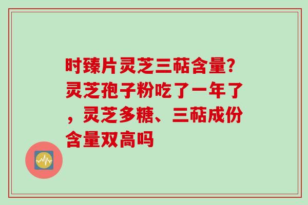 时臻片灵芝三萜含量？灵芝孢子粉吃了一年了，灵芝多糖、三萜成份含量双高吗