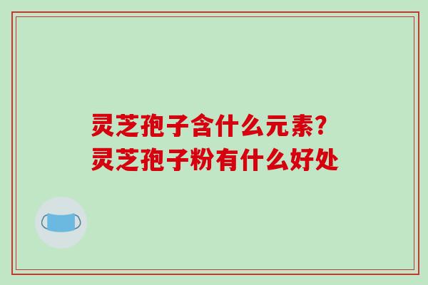 灵芝孢子含什么元素？灵芝孢子粉有什么好处