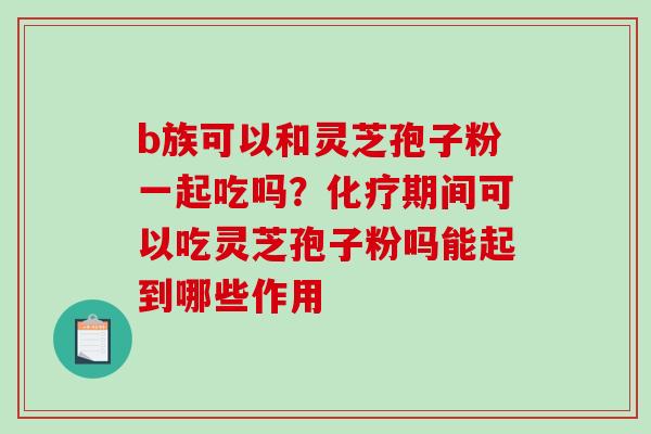 b族可以和灵芝孢子粉一起吃吗？化疗期间可以吃灵芝孢子粉吗能起到哪些作用