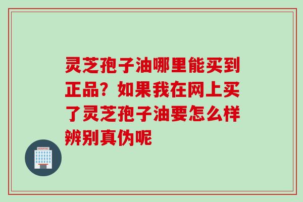 灵芝孢子油哪里能买到正品？如果我在网上买了灵芝孢子油要怎么样辨别真伪呢