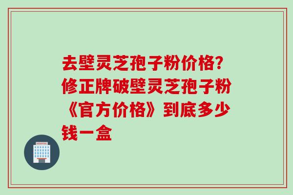 去壁灵芝孢子粉价格？修正牌破壁灵芝孢子粉《官方价格》到底多少钱一盒