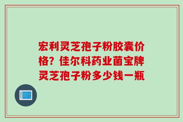 宏利灵芝孢子粉胶囊价格？佳尔科药业菌宝牌灵芝孢子粉多少钱一瓶
