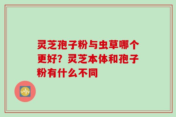 灵芝孢子粉与虫草哪个更好？灵芝本体和孢子粉有什么不同