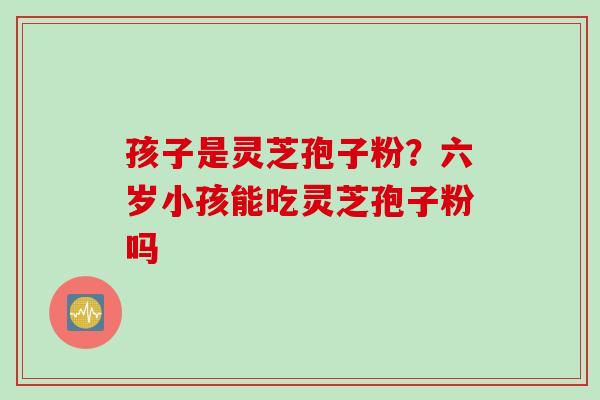 孩子是灵芝孢子粉？六岁小孩能吃灵芝孢子粉吗