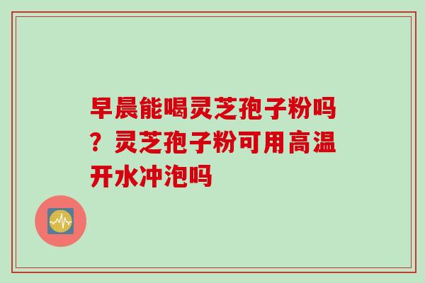 早晨能喝灵芝孢子粉吗？灵芝孢子粉可用高温开水冲泡吗