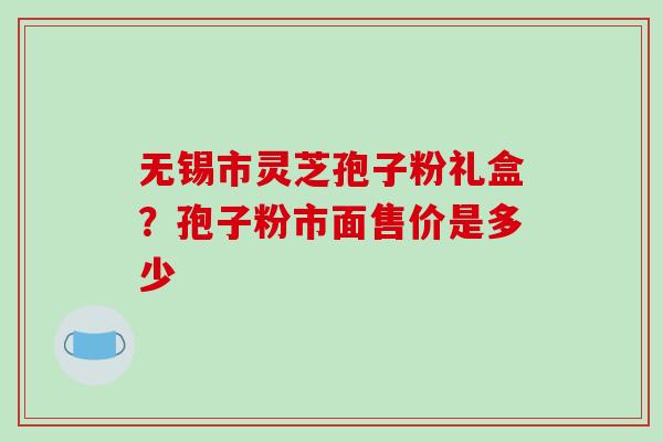 无锡市灵芝孢子粉礼盒？孢子粉市面售价是多少