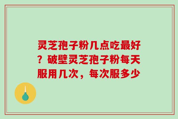 灵芝孢子粉几点吃最好？破壁灵芝孢子粉每天服用几次，每次服多少