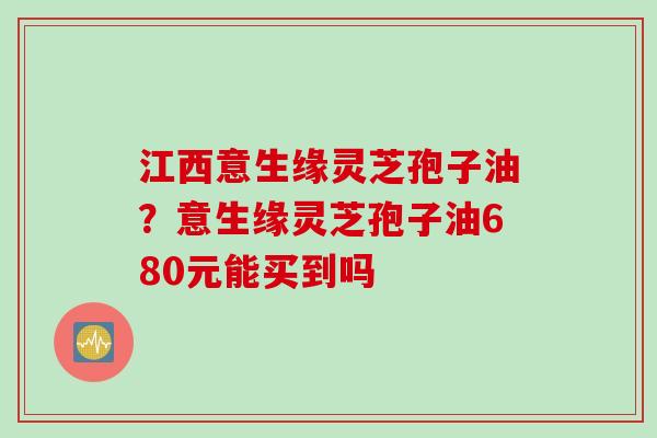 江西意生缘灵芝孢子油?意生缘灵芝孢子油680元能买到吗 江西意生缘灵芝孢子油?意生缘灵芝孢子油680元能买到吗