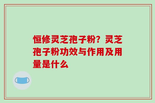 恒修灵芝孢子粉？灵芝孢子粉功效与作用及用量是什么