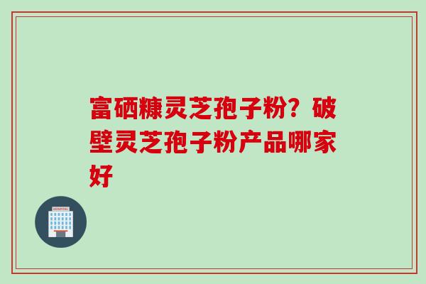 富硒糠灵芝孢子粉？破壁灵芝孢子粉产品哪家好