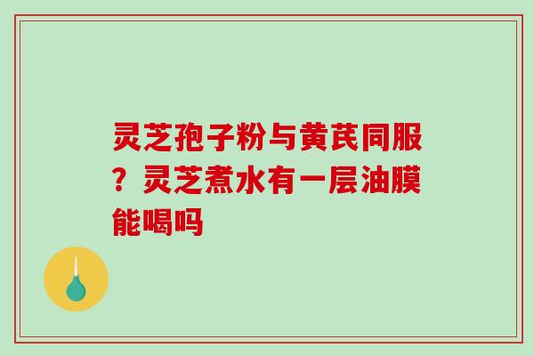 灵芝孢子粉与黄芪同服？灵芝煮水有一层油膜能喝吗