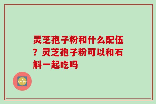 灵芝孢子粉和什么配伍?灵芝孢子粉可以和石斛一起吃吗 灵芝孢子粉和什么配伍?灵芝孢子粉可以和石斛一起吃吗