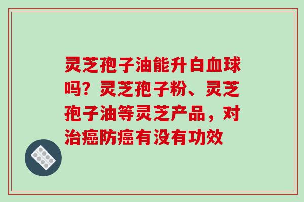 灵芝孢子油能升白血球吗？灵芝孢子粉、灵芝孢子油等灵芝产品，对治癌防癌有没有功效