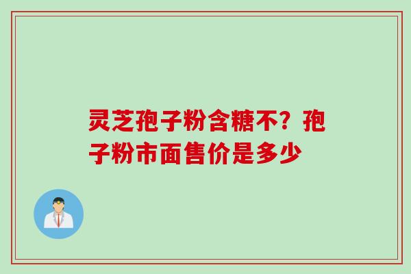 灵芝孢子粉含糖不？孢子粉市面售价是多少
