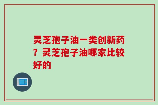 灵芝孢子油一类创新药？灵芝孢子油哪家比较好的