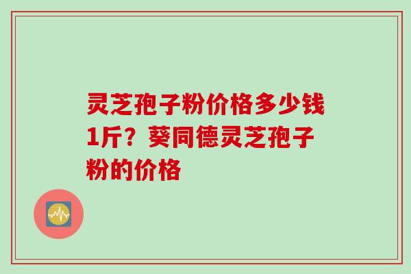 灵芝孢子粉价格多少钱1斤？葵同德灵芝孢子粉的价格