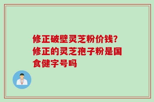 修正破壁灵芝粉价钱？修正的灵芝孢子粉是国食健字号吗