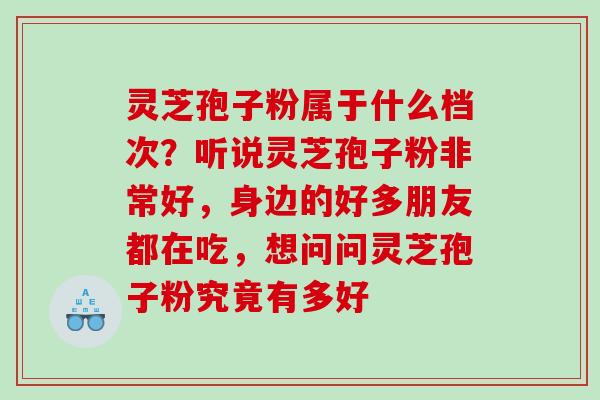 灵芝孢子粉属于什么档次？听说灵芝孢子粉非常好，身边的好多朋友都在吃，想问问灵芝孢子粉究竟有多好