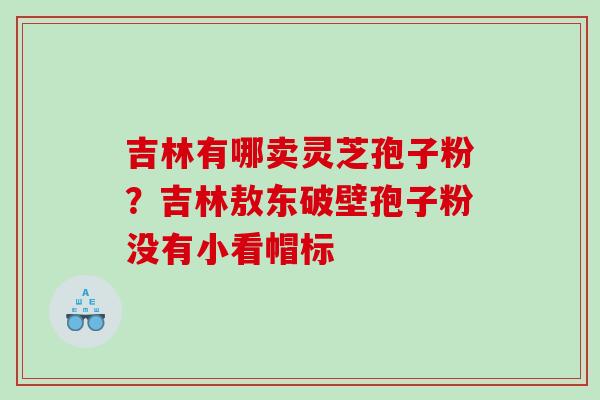 吉林有哪卖灵芝孢子粉？吉林敖东破壁孢子粉没有小看帽标