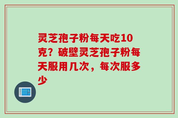 灵芝孢子粉每天吃10克？破壁灵芝孢子粉每天服用几次，每次服多少