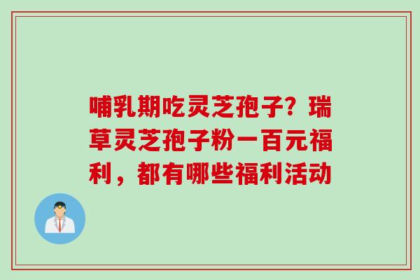 哺乳期吃灵芝孢子?瑞草灵芝孢子粉一百元福利,都有哪些福利活动 哺乳期吃灵芝孢子?瑞草灵芝孢子粉一百元福利,都有哪些福利活动