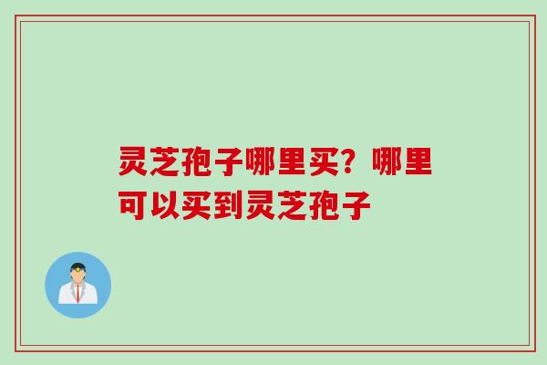 灵芝孢子哪里买？哪里可以买到灵芝孢子