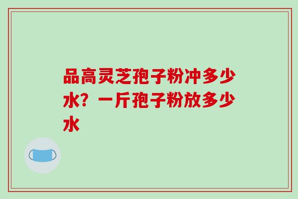 品高灵芝孢子粉冲多少水？一斤孢子粉放多少水