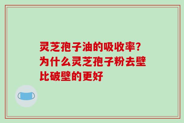 灵芝孢子油的吸收率？为什么灵芝孢子粉去壁比破壁的更好