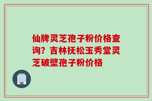 仙牌灵芝孢子粉价格查询？吉林抚松玉秀堂灵芝破壁孢子粉价格