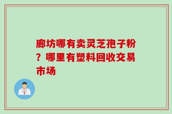 廊坊哪有卖灵芝孢子粉？哪里有塑料回收交易市场