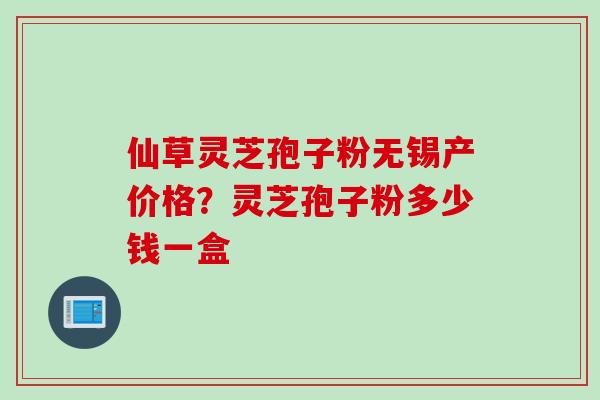 仙草灵芝孢子粉无锡产价格？灵芝孢子粉多少钱一盒