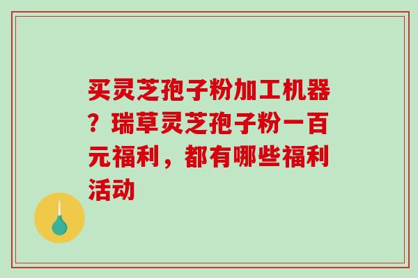 买灵芝孢子粉加工机器？瑞草灵芝孢子粉一百元福利，都有哪些福利活动