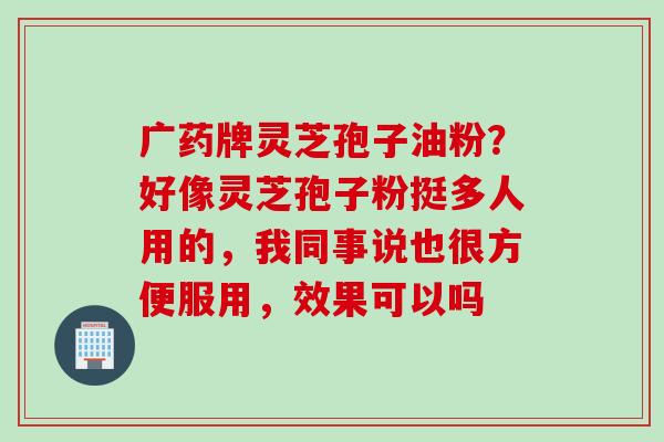 广药牌灵芝孢子油粉？好像灵芝孢子粉挺多人用的，我同事说也很方便服用，效果可以吗