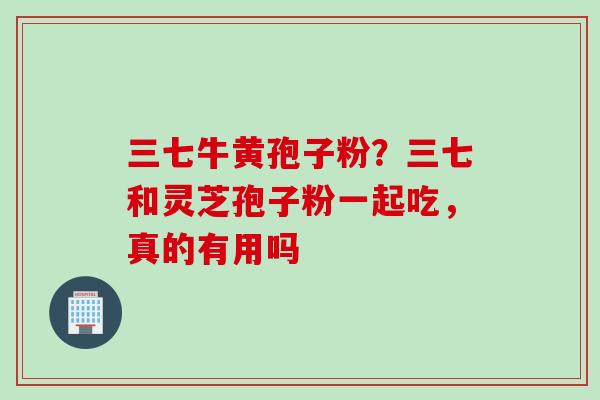 三七牛黄孢子粉？三七和灵芝孢子粉一起吃，真的有用吗