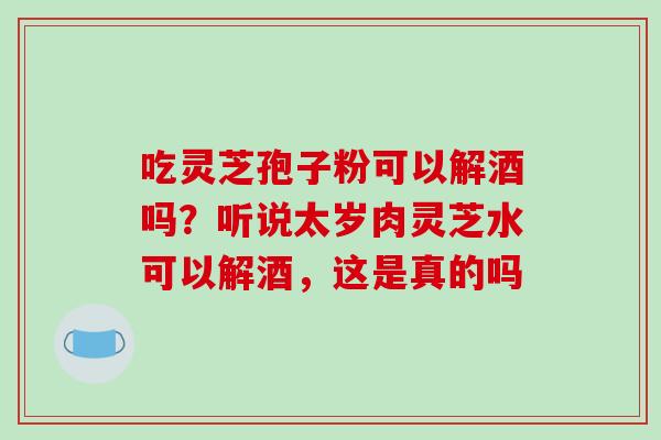 吃灵芝孢子粉可以解酒吗？听说太岁肉灵芝水可以解酒，这是真的吗