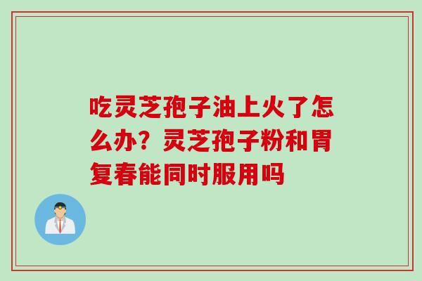 吃灵芝孢子油上火了怎么办？灵芝孢子粉和胃复春能同时服用吗