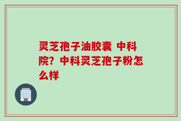灵芝孢子油胶囊 中科院？中科灵芝孢子粉怎么样