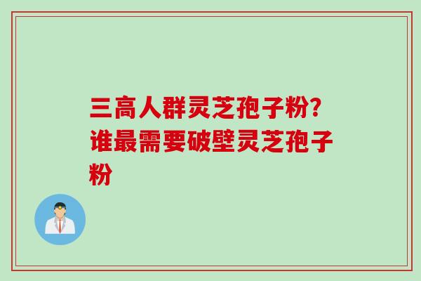 三高人群灵芝孢子粉？谁最需要破壁灵芝孢子粉