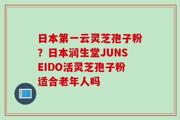 日本第一云灵芝孢子粉？日本润生堂JUNSEIDO活灵芝孢子粉适合老年人吗