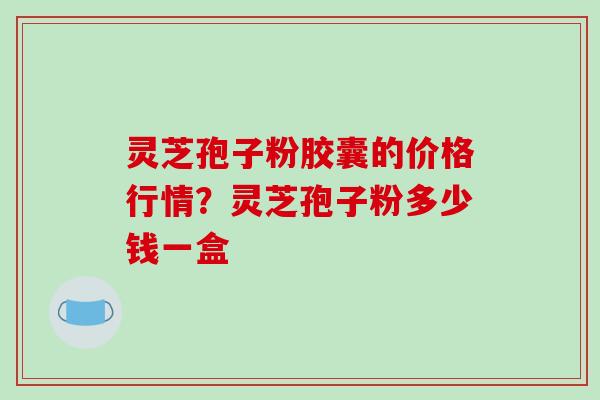 灵芝孢子粉胶囊的价格行情？灵芝孢子粉多少钱一盒