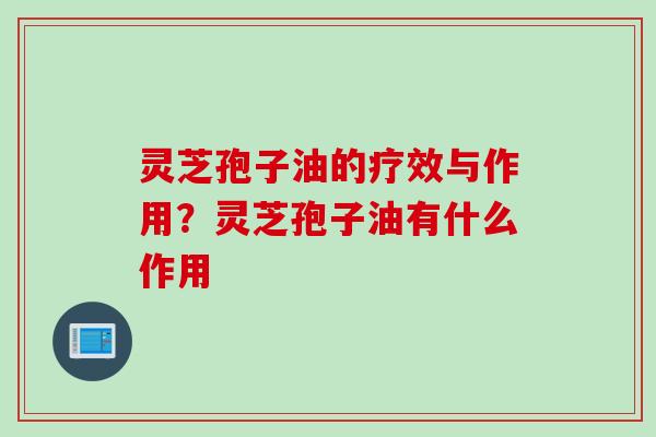 灵芝孢子油的疗效与作用？灵芝孢子油有什么作用