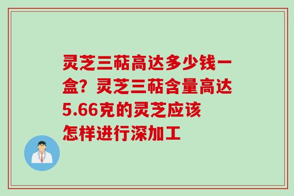 灵芝三萜高达多少钱一盒？灵芝三萜含量高达5.66克的灵芝应该怎样进行深加工