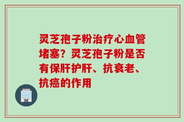 灵芝孢子粉治疗心血管堵塞？灵芝孢子粉是否有保肝护肝、抗衰老、抗癌的作用